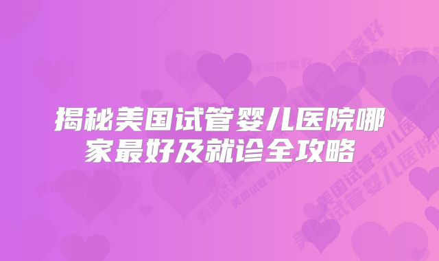 揭秘美国试管婴儿医院哪家最好及就诊全攻略
