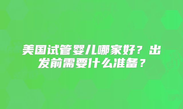 美国试管婴儿哪家好?出发前需要什么准备?