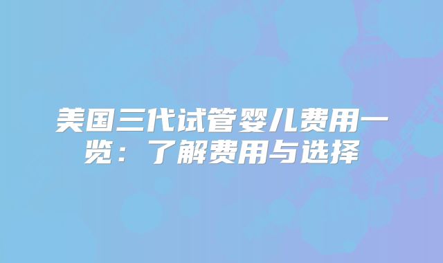 美国三代试管婴儿费用一览：了解费用与选择