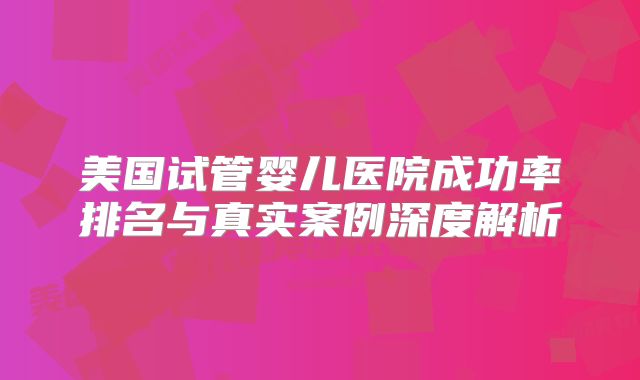 美国试管婴儿医院成功率排名与真实案例深度解析