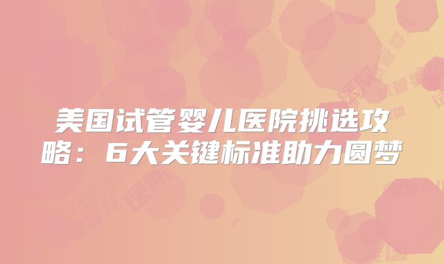 美国试管婴儿医院挑选攻略：6大关键标准助力圆梦