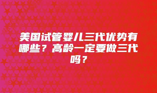 美国试管婴儿三代优势有哪些？高龄一定要做三代吗？