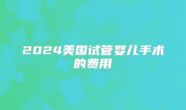2024美国试管婴儿手术的费用