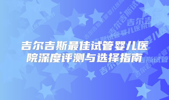 吉尔吉斯最佳试管婴儿医院深度评测与选择指南