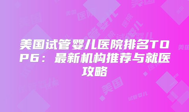 美国试管婴儿医院排名TOP6：最新机构推荐与就医攻略