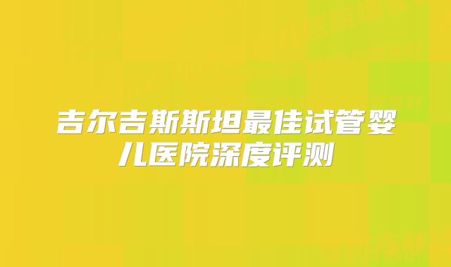 吉尔吉斯斯坦最佳试管婴儿医院深度评测