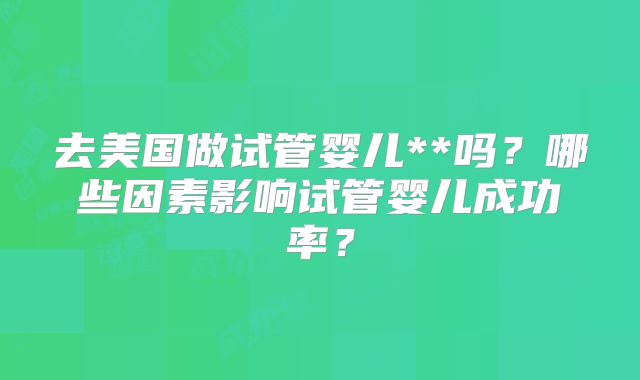 去美国做试管婴儿**吗?哪些因素影响试管婴儿成功率?