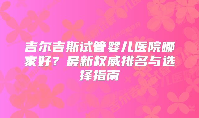 吉尔吉斯试管婴儿医院哪家好？最新权威排名与选择指南