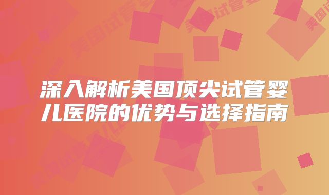 深入解析美国顶尖试管婴儿医院的优势与选择指南