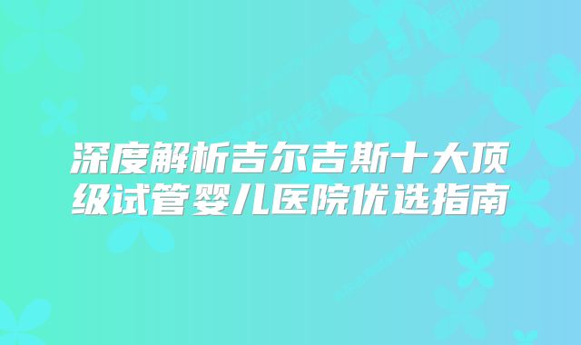 深度解析吉尔吉斯十大顶级试管婴儿医院优选指南
