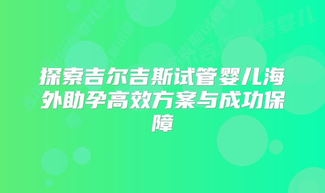 探索吉尔吉斯试管婴儿海外助孕高效方案与成功保障