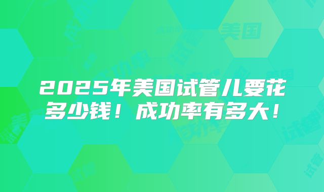 2025年美国试管儿要花多少钱!成功率有多大!