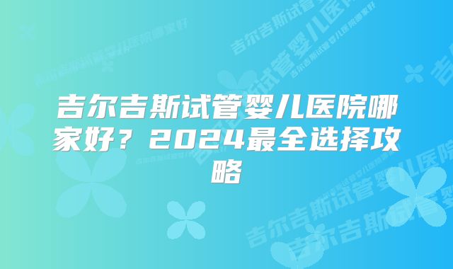 吉尔吉斯试管婴儿医院哪家好？2024最全选择攻略