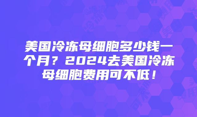 美国冷冻母细胞多少钱一个月？2024去美国冷冻母细胞费用可不低！