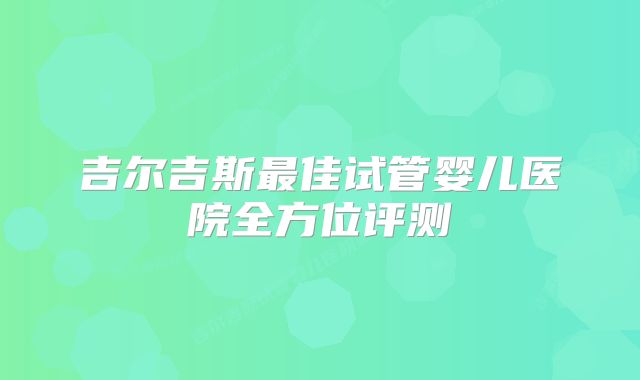 吉尔吉斯最佳试管婴儿医院全方位评测