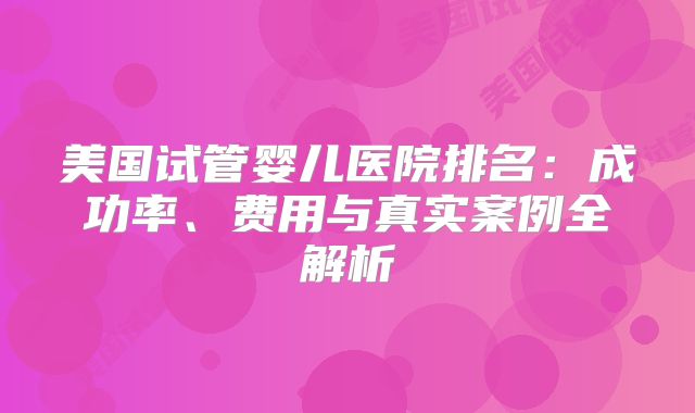 美国试管婴儿医院排名：成功率、费用与真实案例全解析