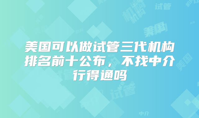 美国可以做试管三代机构排名前十公布,不找中介行得通吗