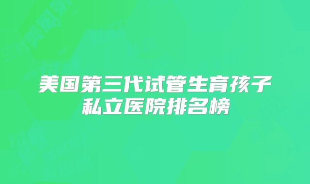 美国第三代试管生育孩子私立医院排名榜
