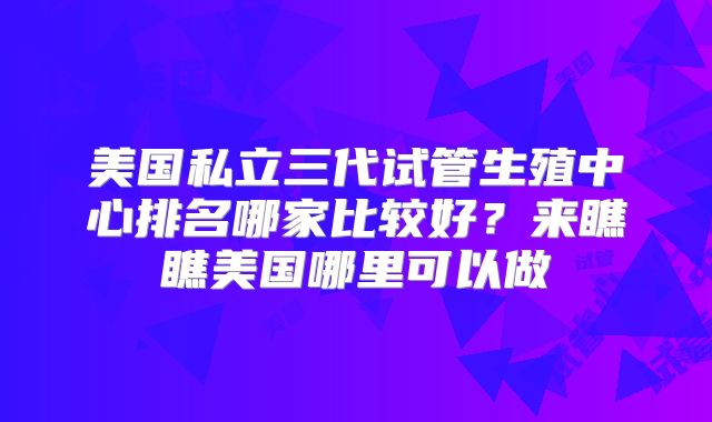 美国私立三代试管生殖中心排名哪家比较好？来瞧瞧美国哪里可以做