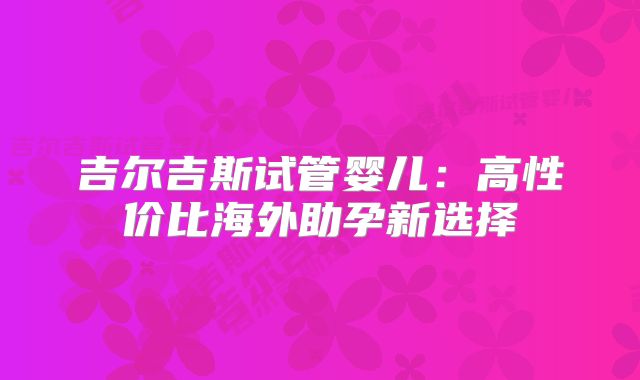 吉尔吉斯试管婴儿：高性价比海外助孕新选择