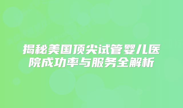 揭秘美国顶尖试管婴儿医院成功率与服务全解析