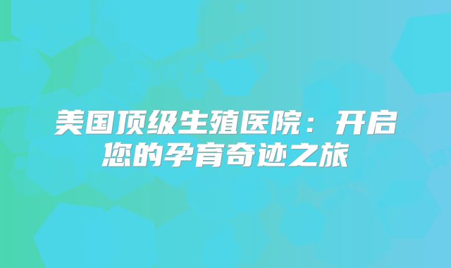 美国顶级生殖医院:开启您的孕育奇迹之旅