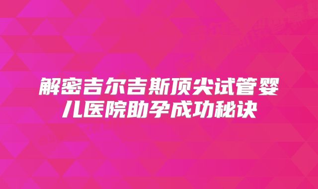 解密吉尔吉斯顶尖试管婴儿医院助孕成功秘诀