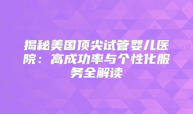 揭秘美国顶尖试管婴儿医院：高成功率与个性化服务全解读