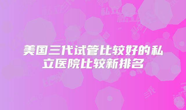 美国三代试管比较好的私立医院比较新排名