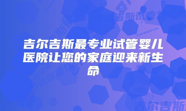 吉尔吉斯最专业试管婴儿医院让您的家庭迎来新生命