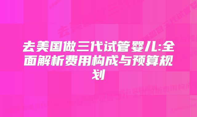 去美国做三代试管婴儿:全面解析费用构成与预算规划