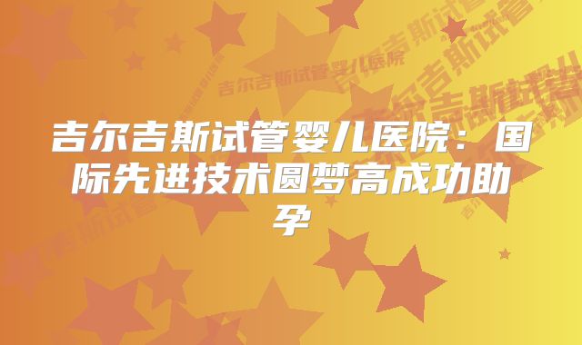 吉尔吉斯试管婴儿医院：国际先进技术圆梦高成功助孕
