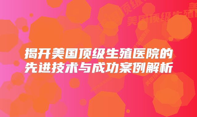 揭开美国顶级生殖医院的先进技术与成功案例解析