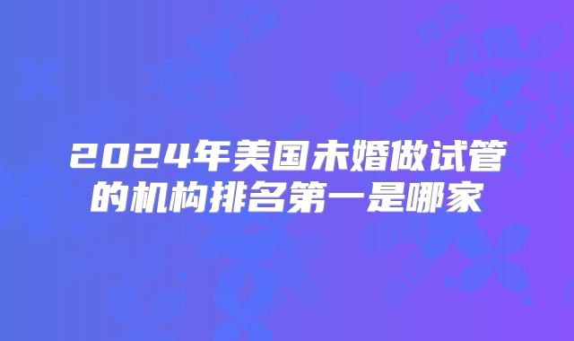 2024年美国未婚做试管的机构排名第一是哪家