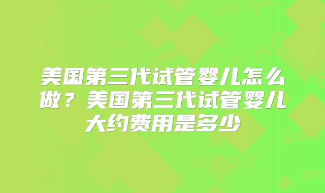 美国第三代试管婴儿怎么做?美国第三代试管婴儿大约费用是多少