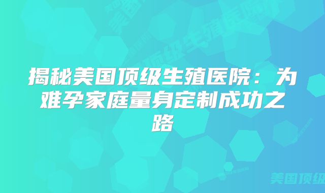 揭秘美国顶级生殖医院：为难孕家庭量身定制成功之路