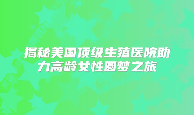 揭秘美国顶级生殖医院助力高龄女性圆梦之旅