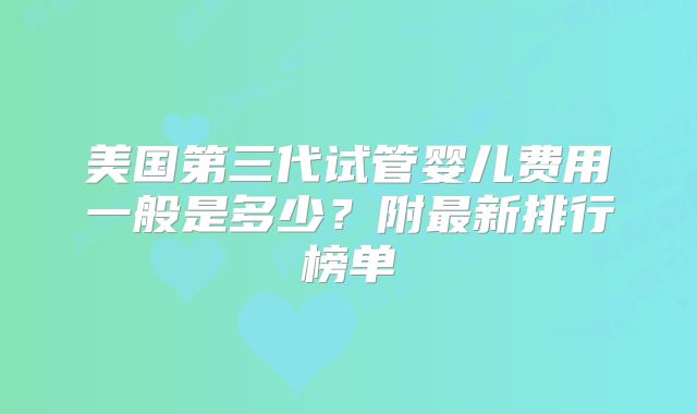 美国第三代试管婴儿费用一般是多少？附最新排行榜单