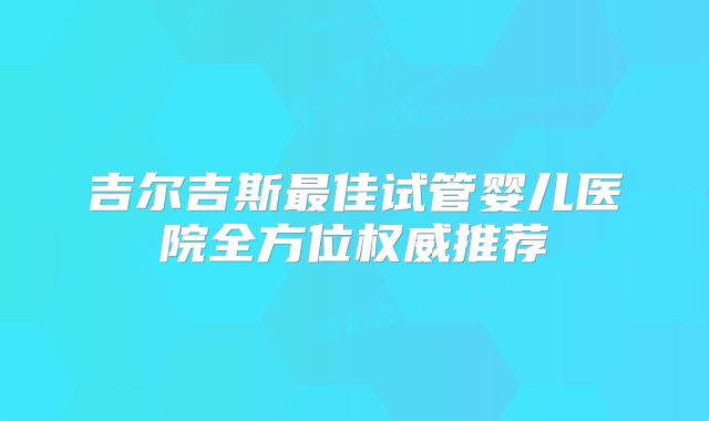 吉尔吉斯最佳试管婴儿医院全方位权威推荐