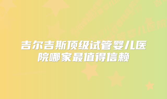 吉尔吉斯顶级试管婴儿医院哪家最值得信赖