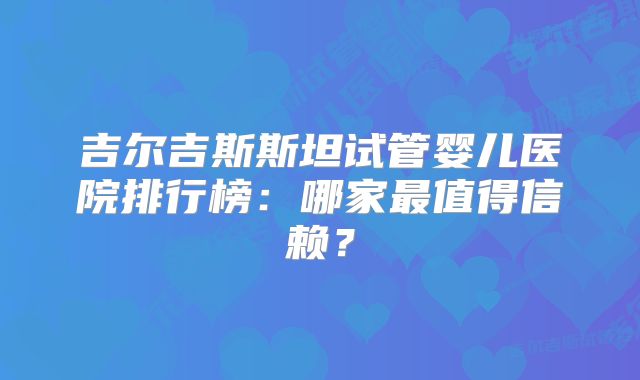 吉尔吉斯斯坦试管婴儿医院排行榜：哪家最值得信赖？