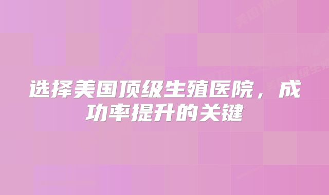 选择美国顶级生殖医院，成功率提升的关键