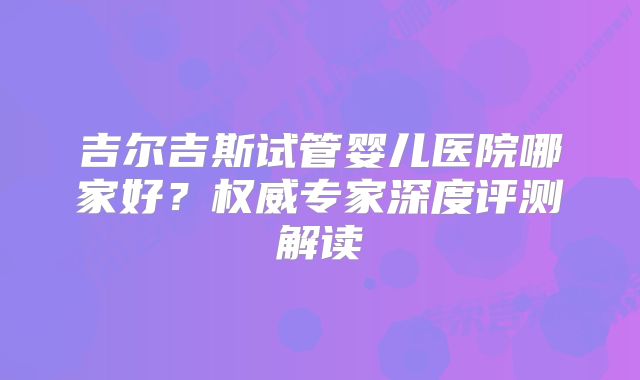 吉尔吉斯试管婴儿医院哪家好?权威专家深度评测解读
