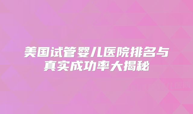 美国试管婴儿医院排名与真实成功率大揭秘