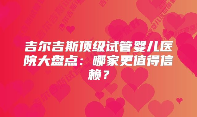 吉尔吉斯顶级试管婴儿医院大盘点:哪家更值得信赖?