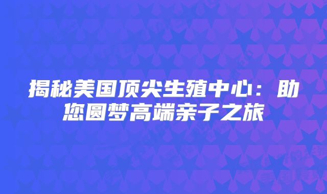 揭秘美国顶尖生殖中心：助您圆梦高端亲子之旅