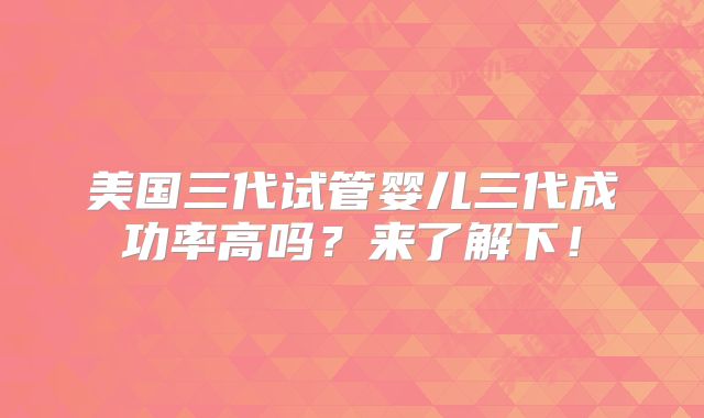 美国三代试管婴儿三代成功率高吗？来了解下！