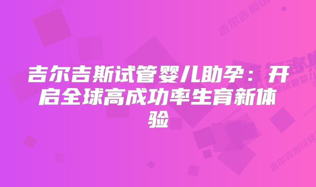 吉尔吉斯试管婴儿助孕：开启全球高成功率生育新体验