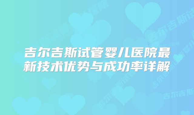 吉尔吉斯试管婴儿医院最新技术优势与成功率详解