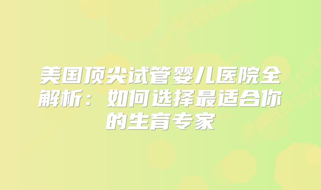 美国顶尖试管婴儿医院全解析：如何选择最适合你的生育专家